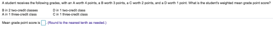 A student receives the following grades, with an A worth 4 points, a B orth 3 points, a C worth 2 ponts, and a D worth point what he students weighted mean rade t B in 2 two-credit classes A in 1 three-credit class D in 1 two-credit class C in 1 three-credit class Mean grade point score is (Round to the nearest tenth as needed.)