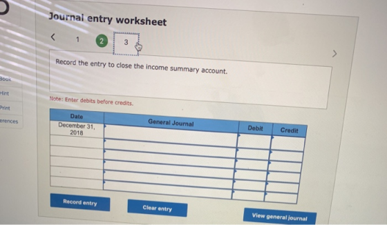 Journal entry worksheet Record the entry to close the income summary account. Hint Note: Enter debits before credits Print Date December 31 2018 General Journal Debit Credit erences Record entry Clear entry View general journal