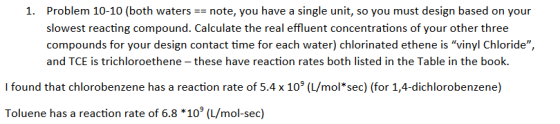 1. Problem 10-10 (both waters note, you have a single unit, so you must design based on your slowest reacting compound. Calculate the real effluent concentrations of your other three compounds for your design contact time for each water) chlorinated ethene is vinyl Chloride, and TCE is trichloroethene - these have reaction rates both listed in the Table in the book I found that chlorobenzene has a reaction rate of 5.4 x 109 (L/mol*sec) (for 1,4-dichlorobenzene) Toluene has a reaction rate of 6.8 *109 (L/mol-sec)