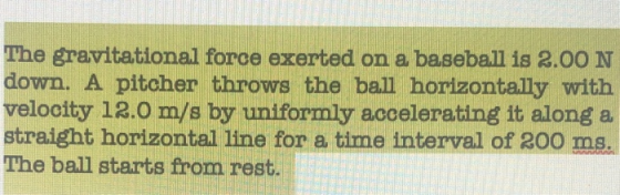 The gravitational force exerted on a baseball is 2.00 N down. A pitcher throws the ball horizontally with velocity 12.0 m/s b