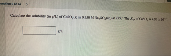 uestion 9 of 14 > Calculate the solubility (in g/L) of Caso,(s) in 0.350 M Na, SO, (aq) at 25°C. The Ksp of Caso, is 4.93 x 1