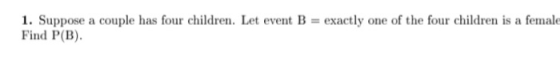 1. Suppose a couple has four children. Let event B = exactly one of the four children is a female Find P(B).