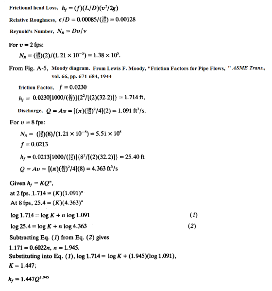 Frictional head Loss, h(f)(LID(v/2g) Relative Roughness, E/D-0.00085/(#)-0.00128 Reynolds Number, NR- Dv/v For v-2 fps: N (12) (2) (.21 x 10 1.38 x 105. From Fig. A-5, Moody diagram. From Lewis F. Moody, Friction Factors for Pipe Flows, ASME Trans., vol. 66, pp. 671-684, 1944 friction Factor, f -0.0230 ?, . 0.0230[1000/( Discharge, )(22/((2)(32.2)])-1.7 14 ft, A())/4(2) 1.091 ft/s For v-8 fps N, ( )(8)/(1.21 x 10-5)-5.51x105 f 0.0213 h0.02131000/(12)1(8/(2) (32.2) 25.40 ft QAv()(1/41(8) 4.363 ft/s Given h, -KQ, at 2 fps, 1.714-(K)(1.091) At 8 fps, 25.4 (K) (4.363) log 1.714-log K + n log 1.091 log 25.4-log K + n log 4.363 Subtracting Eq. (1) from Eq. (2) gives 1.171 = 0.6022n, n = 1.945. Substituting into Eq. (1), log 1.714 = log K + (1.945)(log 1.091), K-1.447; h1.447Q14s