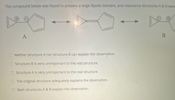 The compound below was found to possess a large dipole moment, and resonance structures A & B were А B Neither structure A no