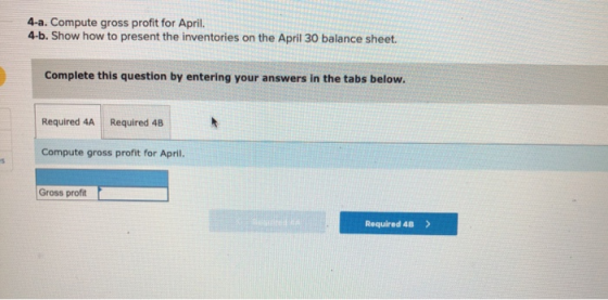 4-a. Compute gross profit for April. 4-b. Show how to present the inventories on the April 30 balance sheet. Complete this qu