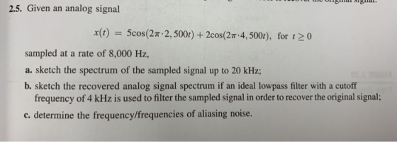 2.5. Given an analog signal x(t)5cos(2T 2, 5001) + 2cos(2T 4, 5001), for t2 0 sampled at a rate of 8,000 Hz, a. sketch the spectrum of the sampled signal up to 20 kHz; b. sketch the recovered analog signal spectrum if an ideal lowpass filter with a cutoff frequency of 4 kHz is used to filter the sampled signal in order to recover the original signal; c. determine the frequneuencis f aliasing noise.