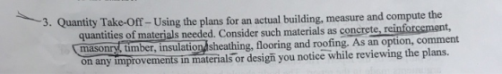 3. Quanti ty Take-off-Using the plans for an actual building, measure and compute the quantities of materials needed. Consider such materials as concrete, reinforcemer masonry, timber, insulationdsheathing, flooring and roofing. As an option, comment on any improvements in materials or design you notice while reviewing the plans.