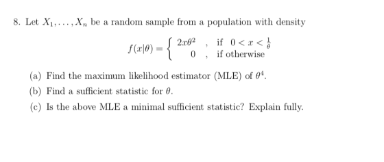 8. Let Xi,... ,Xn be a random sample from a population with density 17 J 2.rg2 , if 0<、〈릉 0 , if otherwise ( a) Find the maximum likelihood estimator (MLE) of θ . (b) Find a sufficient statistic for θ (c) Is the above MLE a minimal sufficient statistic? Explain fully.