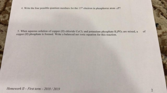 4. Write the four possible quantum numbers for the 15h electron in phosphorus atom 1sP? 5. When aqueous solution of copper (II) chloride CuClh and potassium phosphate K,PO4 are mixed, a of copper (II) phosphate is formed. Write a balanced net ionic equation for this reaction. Homework 11-First term-2018/2019