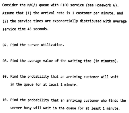 Consider the M/G/1 queue with FIFO service (see Homework 6) Assume that (1) the arrival rate is 1 customer per minute, and (2) the service times are exponentially distributed with average service time 45 seconds. 07. Find the server utilization 88. Find the average value of the waiting time (in minutes). 9. Find the probability that an arriving customer will wait in the queue for at least 1 minute. 10. Find the probability that an arriving customer who finds the server busy will wait in the queue for at least 1 minute.