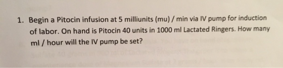 1. Begin a Pitocin infusion at 5 milliunits (mu) / min via IV pump for induction of labor. On hand is Pitocin 40 units in 100