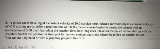 2. A police car is traveling at a constant velocity of 20.0 m/s due north, when a car zooms by at a constant velocity of 45.0 m/s due north. After a reaction time of 0.800 s the policeman begins to pursue the speeder with an acceleration of 5.00 m/s?. Including the reaction time, how long does it take for the police car to catch up with the speeder? Sketch the position vs time plot for the two motions and show where the police car catches the car. You can do it by hand or with a graphing program like excel