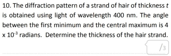 10. The diffraction pattern of a strand of hair of thickness t is obtained using light of wavelength 400 nm. The angle between the first minimum and the central maximum is 4 x 10-3 radians. Determine the thickness of the hair strand. /3