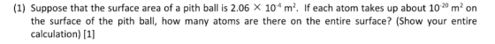 (1) Suppose that the surface area of a pith ball is 2.06 X 104 m2. If each atom takes up about 1020 m2 on the surface of the pith ball, how many atoms are there on the entire surface? (Show your entire calculation) [1]