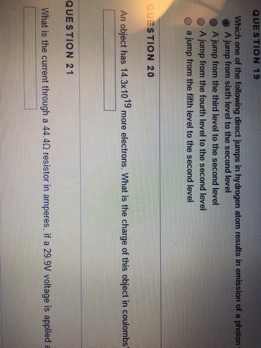 QUESTION 19 Which one of the following direct jumps in hydrogen atom results in emission of a photon (O A jump from sixth level to the second level A jump from the third level to the second level O A jump from the fourth level to the second level a jump from the fifth level to the second level QUESTION 20 An object has 14.3x1019 more electrons. What is the charge of this object in coulombs QUES TION 21 What is the current through a 444? resistor in amperes, if a 299V voltage is applied a