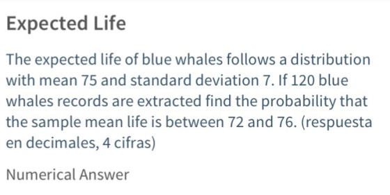 Expected Life The expected life of blue whales follows a distribution with mean 75 and standard deviation 7. If 120 blue whales records are extracted find the probability that the sample mean life is between 72 and 76. (respuesta en decimales, 4 cifras) Numerical Answer