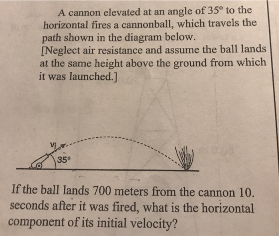 A cannon elevated at an angle of 350 to the horizontal fires a cannonball, which travels the path shown in the diagram below [Neglect air resistance and assume the ball lands at the same height above the ground from which it was launched.J 35° If the ball lands 700 meters from the cannon 10 seconds after it was fired, what is the horizontal component of its initial velocity?