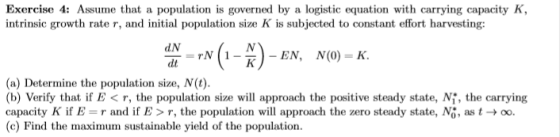 Exercise 4: Assume that a population is governed by a logistic equation with carrying capacity K intrinsic growth rate r, and initial population size K is subjected to constant effort harvesting: (a) Determine the population size, N(t) (b) Verify that if E< r, the population size will approach the positive steady state, Ni, the carrying capacity K if Erand if E>r, the population will approach the zero steady state, No, astoo. (c) Find the maximum sustainable yield of the population.