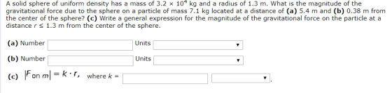 A solid sphere of uniform density has a mass of 3.2 x 104 kg and a radius of 1.3 m. What is the magnitude of the gravitational force due to the sphere on a particle of mass 7.1 kg located at a distance of (a) 5.4 m and (b) 0.38 m from the center of the sphere? (c) Write a general expression for the magnitude of the gravitational force on the particle at a distance r s 1.3 m from the center of the sphere. (a) Number (b) Number (c) Fon mkF, where k Units Units -k r, where k