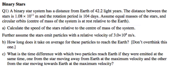 Binary Stars Q1) A binary star system has a distance from Earth of 42.2 light years. The distance between the stars is 1.08 x 101 m and the rotation period is 104 days. Assume equal masses of the stars, and circular orbits (centre of mass of the system is at rest relative to the Earth). a) Calculate the speed of the stars relative to the centre of mass of the system. Further assume the stars emit particles with a relative velocity of 3.0x108 m/s. b) How long does it take on average for these particles to reach the Earth? Dont overthink this one.] c) What is the time difference with which two particles reach Earth if they were emitted at the same time, one from the star moving away from Earth at the maximum velocity and the other from the star moving towards Earth at the maximum velocity?