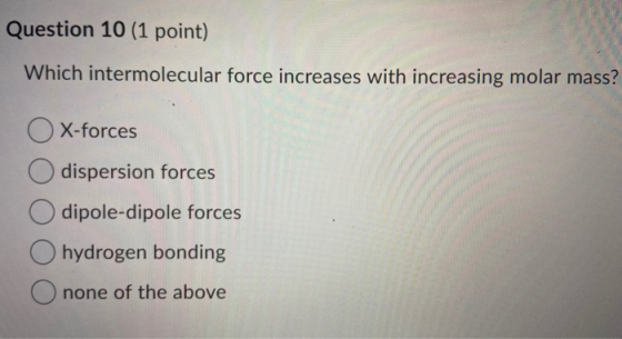 Question 10 (1 point) Which intermolecular force increases with increasing molar mass? OX-forces O dispersion forces O dipole
