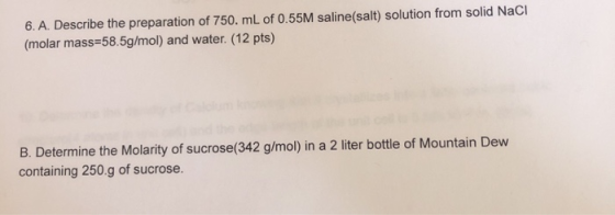 6. A. Describe the preparation of 750. mL of 0.55M saline(salt) solution from solid Naci (molar mass=58.5g/mol) and water. (1