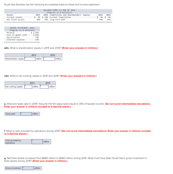 South Sea Baubles has the following (incomplete) balance sheet and income statement. BALANCE SHEET AT END OF YEAR (Figures in $ millions) Assets Current assets Net fixed assets 2015 2016 Liabilities and Shareholders Equity $ 98 180 Current liabilities 2015 2016 $66 $ 84 640 830 880 980 Long-term debt INCOME STATEMENT, 2016 (Figures in $ millions) Revenue Cost of goods sold Depreciation Interest expense $ 1,990 1,070 390 248 a&b. What is shareholders equity in 2015 and 2016? (Enter your answers in millions.) 2015 2016 Shareholders equity million million c&d. What is net working capital in 2015 and 2016? (Enter your answers in millions.) 2015 2016 Net orking capital million million e. what are taxes paid in 2016? Assume the firm pays taxes equal to 35% of taxable income. (Do not round intermediate calculations Enter your answer in millions rounded to 2 decimal places.) Taxes paid million f. What is cash provided by operations during 2016? (Do not round intermediate calculations. Enter your answer in millions rounded to 2 decimal places.) ash provided by operations million g. Net fixed assets increased from $880 million to $980 million during 2016. What must have been South Seas gross investment in fixed assets during 2016? (Enter your answer in millions.) Gross investment million