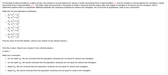 On the basis of data provided by a salary survey, the variance in annual salaries for seniors in public accounting firms is approximately 2.1 and the variance in annual salaries for managers in public accounting firms is approximately 12.1. The salary data were provided in thousands of dollars. Assuming that the salary data were based on samples of 25 seniors and 26 managers, test to determine whether there is a significant difference between the variances of salaries for seniors and managers. At a 0.05 level of significance, what is your conclusion? State the null and alternative hypotheses. a 1 0*1 Find the value of the test statistic. (Round your answer to two decimal places.) Find the p-value. (Round your answer to four decimal places.) p-value - State your conclusion Do not reject Ho. We can conclude that the population variances are not equal for seniors and managers. Do not reject Ho. We cannot conclude that the population variances are not equal for seniors and managers. O Reject Ho. We can conclude that the population variances are not equal for seniors and managers. Reject Ho. We cannot conclude that the population variances are not equal for seniors and managers.