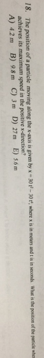 18. The position of a particle moving along the x-axis is given by x-30t-30t, where x is achieves its maximum speed in the positive x-direction? A) 42 m B) 9.8 m C) 3 m D) 27 m E) 5.6 m