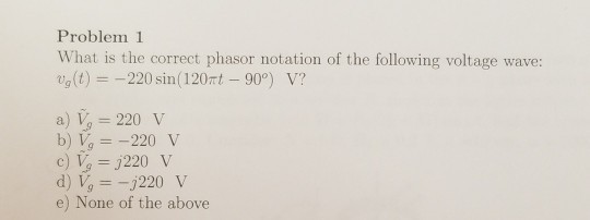 Problem 1 What is the correct phasor notation of the following voltage wave: Ug(t) =-220 sin( 12Ort-90) V? a) V 220 v b) V220 V e) None of the above