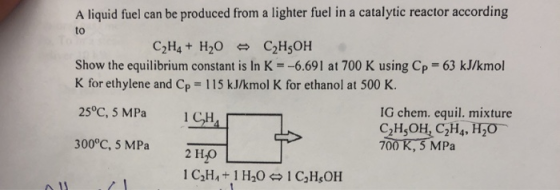 A liquid fuel can be produced from a lighter fuel in a catalytic reactor according to Show the equilibrium constant is In K--6.691 at 700 K using Cp 63 kJ/kmol K for ethylene and Cp = 1 15 kJ/kmol K for ethanol at 500 K. 25°C, 5 MPa ICH4 300°C, 5 MPa 2 IG chem. equil. mixture 700 K, 5 MPa