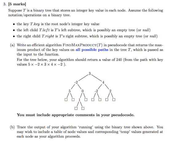 3. [5 marks] Suppose T is a binary tree that stores an integer key value in each node. Assume the following notation/operations on a binary tree. » the key T.key is the root nodes integer key value . the left child T.left is Ts left subtree, which is possibly an empty tree (or null) the right child T.right is Ts right subtree, which is possibly an empty tree (or null) (a) Write an efficient algorithm FINDMAxPrODuCT(T) in pseudocode that returns the max- imum product of the key values on all possible paths in the tree T, which is passed as the input to the function. For the tree below, your algorithm should return a value of 240 (from the path with key values 5×-2 × 3 × 4 x -2) -2 4 0 -2 You must include appropriate comments in your pseudocode. (b) Trace the output of your algorithm running using the binary tree shown above. You may wish to include a table of node values and corresponding temp values generated at each n ode as your algorithm proceeds