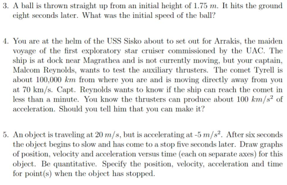 3. A ball is thrown straight up from an initial height of 1.75 m. It hits the ground eight seconds later. What was the initial s eed of the ball? 4. You are at the helm of the USS Sisko about to set out for Arrakis, the maiden voyage of the first exploratory star cruiser commissioned by the UAC. The ship is at dock near Magrathea and is not currently moving, but your captain, Malcom Reynolds, wants to test the auxiliary thrusters. The comet Tyrell is about 100,000 km from where you are and is moving directly away from you at 70 km/s. Capt. Reynolds wants to know if the ship can reach the comet in less than a minute. You know the thrusters can produce about 100 km/s2 of acceleration. Should vou tell him that vou can make it? 5. An object is traveling at 20 m/s, but is accelerating at -5 m/s2. After six seconds the object begins to slow and has come to a stop five seconds later. Draw graphs of position, velocity and acceleration versus time (each on separate axes) for this object. Be quantitative. Specify the position, velocity, acceleration and time for point(s) when the object has stopped
