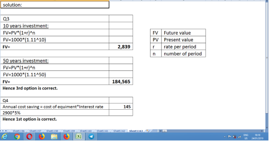 solution 03 10 years investment: FV-PV (1+r)An FV-1000(1.11A10 FV- FV Future value PV Present value r rate per period n number of period 2,839 50 years investment: FV-PV*(1+r)An FV-1000( 1.11450 184,565 Hence 3rd option is correct. Q4 Annual cost saving- cost of equiment*Interest rate 2900*5% Hence 1st option is correct. 145 トト11 . Sheet1 156 Sheet1 157 Sheet1 158 Sheet1 159. Sheet1 160. Sheet1 161 Sheet1 162 Sheetǐ163. ENG 10:18 US 24/01/2019