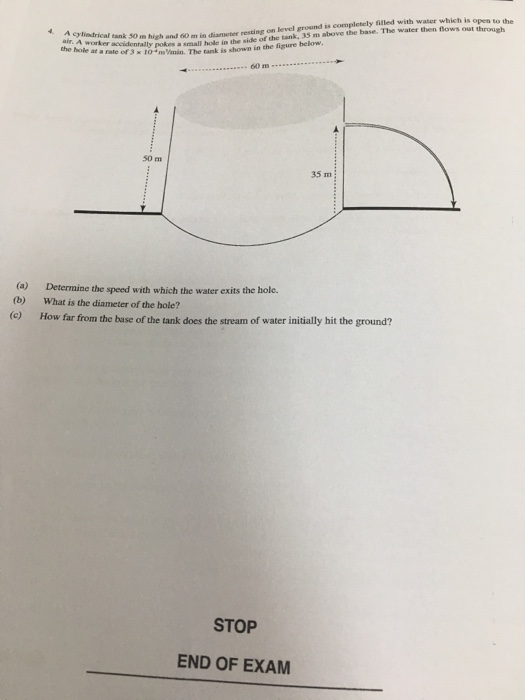 filled with water which is open to the ok 30 m highand 60 m indiameter resting on level ground The tank is shown in the figure below, is completely 4. A cylindrical tank m the hole at se acidentally pokes a small hoke in the side of the tank, 35 m above the base. The water then flows out through a rate of 3 x 10 na Vmin. 50 m 35 m (a) (b) Determine the speed with which the water exits the hole. What is the diameter of the hole? te) How far from the base of the tank does the stream of water initially hit the ground? STOP END OF EXAM