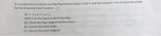 8. A sequenti by the following input function: al circuit has one flip-flop and two inputs X and Y, and one output S. The circuit is described Dt = X xor Y xor S With D as the input to the D flop flop. (a) Draw the logic diagram of the circuit (b) Derive the state table (c) Derive the state diagram