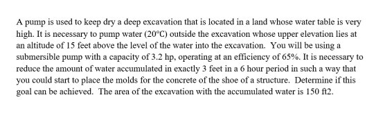 A pump is used to keep dry a deep excavation that is located in a land whose water table is very high. It is necessary to pump water (20°C) outside the excavation whose upper elevation lies at an altitude of 15 feet above the level of the water into the excavation. You will be using a submersible pump with a capacity of 3.2 hp, operating at an efficiency of 65%. It is necessary to reduce the amount of water accumulated in exactly 3 feet in a 6 hour period in such a way that you could start to place the molds for the concrete of the shoe of a structure. Determine if this goal can be achieved. The area of the excavation with the accumulated water is 150 112.
