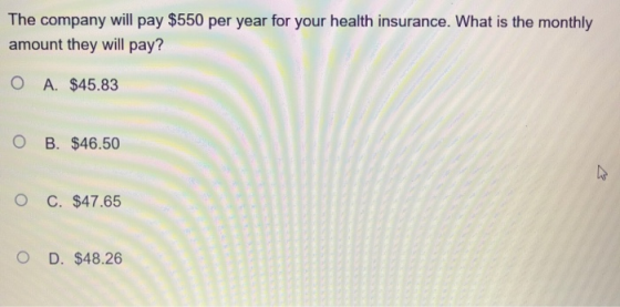 The company will pay $550 per year for your health insurance. What is the monthly amount they will pay? O A. $45.83 O B. $46.50 O C. $47.65 O D. $48.26