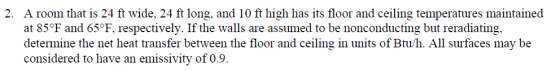 2. A room that is 24 ft wide, 24 ft long, and 10 ft high has its floor and ceiling temperatures maintained at 85°F and 65°F, respectively. If the walls are assumed to be nonconducting but reradiating, determine the net heat transfer between the floor and ceiling in units of Btu/h. All surfaces may be considered to have an emissivity of 0.9