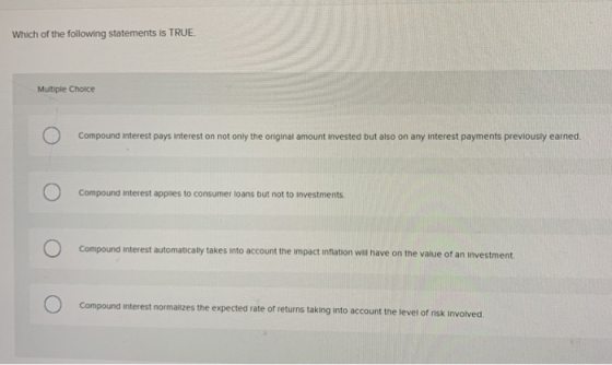 Which of the following statements is TRUE. Multiple Choice Compound interest pays Interest on not only the original amount in