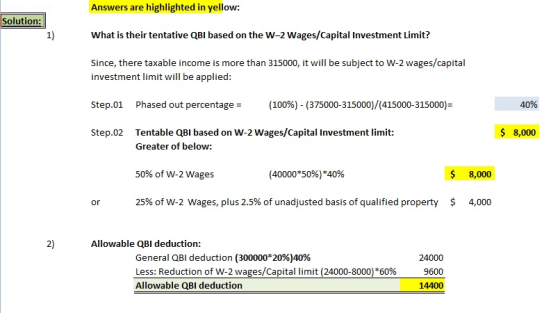 Answers are highlighted in yellow: What is their tentative QBI based on the W-2 Wages/Capital Investment Limit? Since, there taxable income is more than 315000, it will be subject to W-2 wages/capital Solution: 1) investment limit will be applied: Step-01 Phased out percentage: (100%)-(375000-315000)/(415000315000) Step.02 Tentable QBI based on W-2 Wages/Capital Investment limit: 40% $ 8,000 Greater of below: 50% of W-2 wages (40000*50%) *40% $ 8,000 or 25% of w-2 wages, plus 2.5% of unadjusted basis of qualified property $ 4,000 2) Allowable QBI deduction: General QBI deduction (300000*20%)40% Less: Reduction of W-2 wages/Capital limit (24000-8000)*60% Allowable QBI deduction 24000 9600 14400