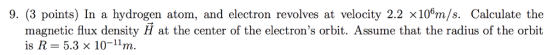 9. (3 points) In a hydrogen atom, and electron revolves at velocity 2.2 ×106m/s. Calculate the magnetic flux density H at the center of the electrons orbit. Assume that the radius of the orbit is R 5.3 x 10-1m.