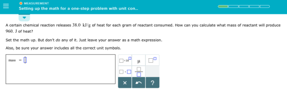 O MEASUREMENT Setting up the math for a one-step problem with unit con. A certain chemical reaction releases 38.0 kJ/g of heat for each gram of reactant consumed. How can you calculate what mass of reactant will produce 960. J of heat? Set the math up. But dont do any of it. Just leave your answer as a math expression Also, be sure your answer includes all the correct unit symbols. mass = x 1