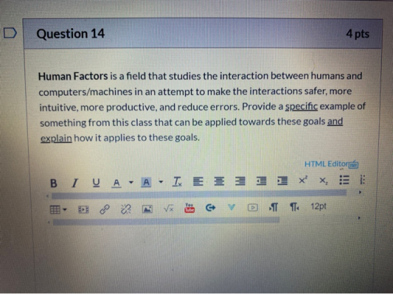 Question 14 4 pts Human Factors is a field that studies the interaction between humans and computers/machines in an attempt t