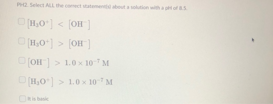 PH2. Select ALL the correct statement(s) about a solution with a pH of 8.5. [H3O+] < [OH-] [H3O+] > [OH-] [OH-] > 1.0 x 10-7M