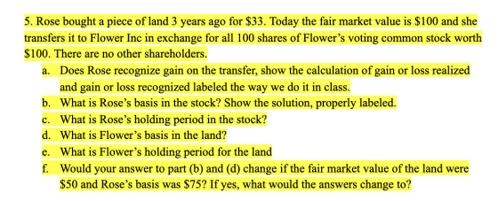 5. Rose bought a piece of land 3 years ago for $33. Today the fair market value is $100 and she transfers it to Flower Inc in