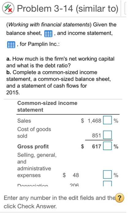%) Problem 3-14 (similar to (Working with financial statements) Given the balance sheet, E3, EEB, for Pamplin Inc.: and income statement a. How much is the firms net working capital and what is the debt ratio? b. Complete a common-sized income statement, a common-sized balance sheet, and a statement of cash flows for 2015 Common-sized income statement $ 1,468) % 851 617 | Sales Cost of goods Gross profit Selling, general and administrative expenses | % $ 48 Enter any number in the edit fields and the? click Check Answer.