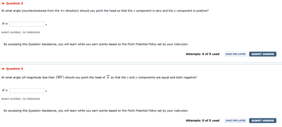 ▼ Question 3 At what angle (counterclockwise from the +x direction) should you point the head so that the x component is zero and the y component is positive? By accessing this Question Assistance, you will learn while you earn points based on the Point Potential Policy set by your instructor Attempts: 0 of 5 used SVE FOR LATER SUBMIT ANSWER SUBMIT ANSWER ▼ Question 4 At what angle (of magnitude less than 180) should you point the head of a so that the .x and y components are equal and both negative? #2 exact number, no tolerance By accessing this Question Assistance, you will learn while you earn points based on the Point Potential Policy set by your instructor. Attempts: 0 of 5 used SAVE FOR LATER SUBMIT ANSWER SUBMIT ANSWER