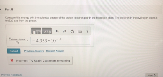 Part B Compare this energy with the potential energy of the proton-electron pair in the hydrogen atom. The electron in the hydrogen atom is 0.0529 nm from the proton. -4.353 10 18 Submit Previous Answers Request Answer Incorrect: Try Again: 2 attempts remaining Provide Feedback Next >