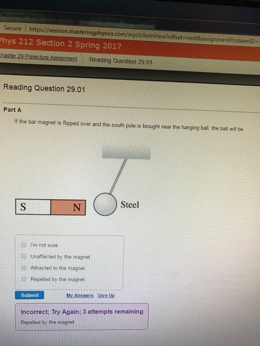 Secure l Phys 212 Section 2 Spring next&assignmentProblemID 2017 hapter 29 Prelecture Assignment Reading Question 29.01 Reading Question 29.01 Part A If the bar magnet is flipped over and the south pole is brought near the hanging ball, the ball will be Steel m not sure. Unaffected by the magnet Attracted to the magnet. Repelled by the magnet Submit My Answers Give Up incorrect; Try Again; 3 attempts remaining Repelled by the magnet